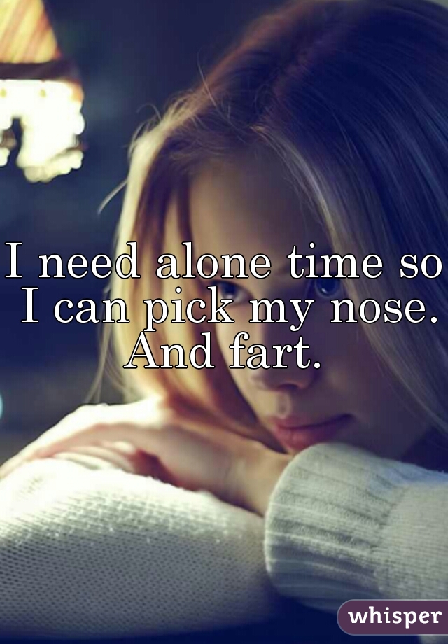 I need alone time so I can pick my nose.
And fart.