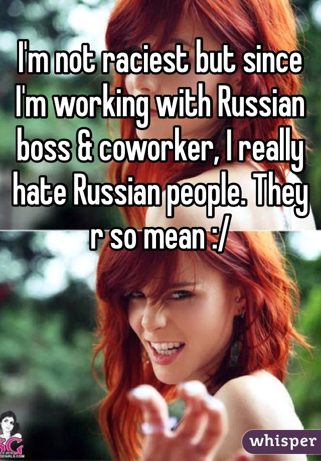 I'm not raciest but since I'm working with Russian boss & coworker, I really hate Russian people. They r so mean :/