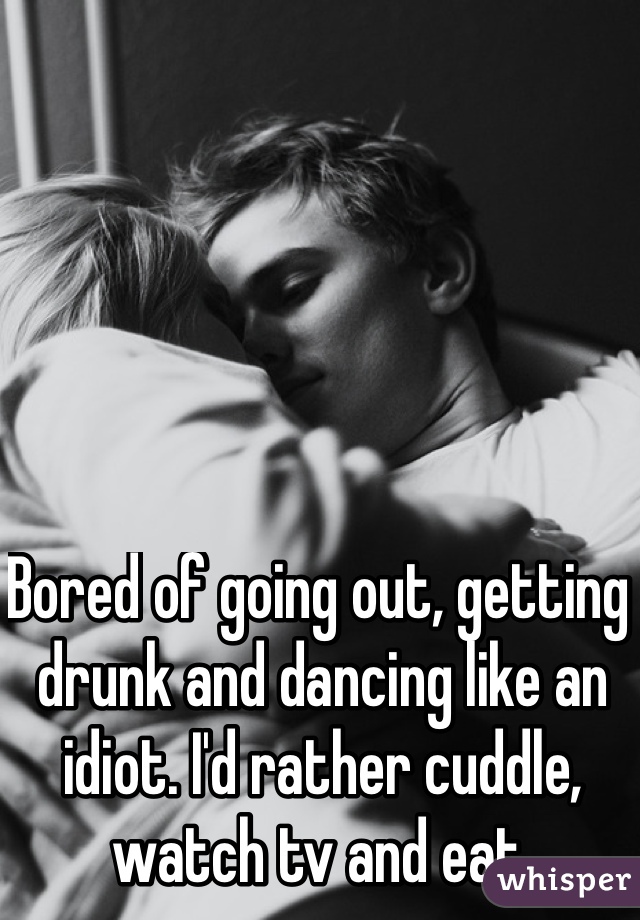 Bored of going out, getting drunk and dancing like an idiot. I'd rather cuddle, watch tv and eat. 