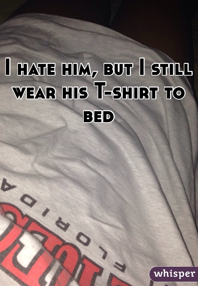 I hate him, but I still wear his T-shirt to bed 