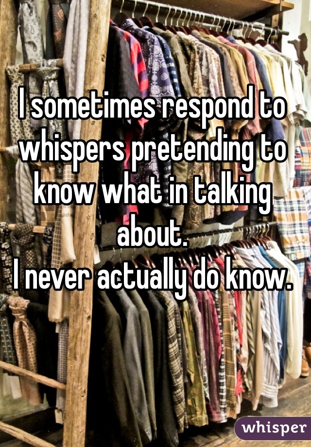 I sometimes respond to whispers pretending to know what in talking about. 
I never actually do know.