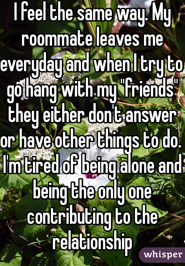 I feel the same way. My roommate leaves me everyday and when I try to go hang with my "friends" they either don't answer or have other things to do. I'm tired of being alone and being the only one contributing to the relationship