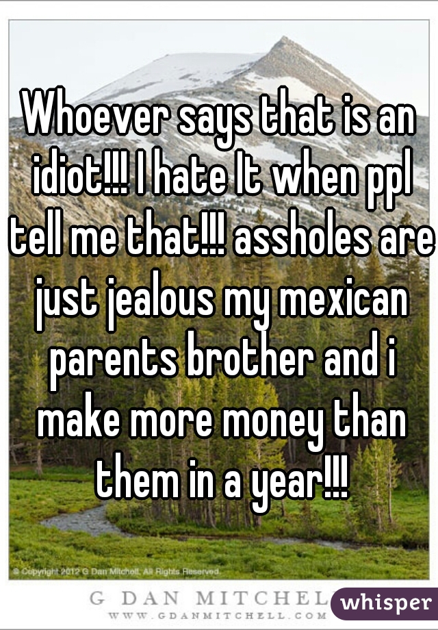 Whoever says that is an idiot!!! I hate It when ppl tell me that!!! assholes are just jealous my mexican parents brother and i make more money than them in a year!!!