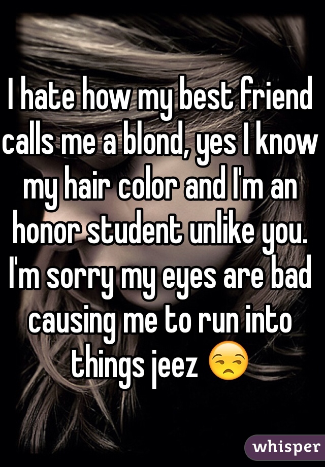 I hate how my best friend calls me a blond, yes I know my hair color and I'm an honor student unlike you. I'm sorry my eyes are bad causing me to run into things jeez 😒