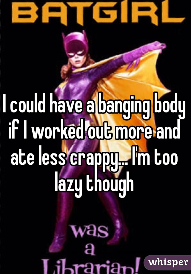 I could have a banging body if I worked out more and ate less crappy... I'm too lazy though 