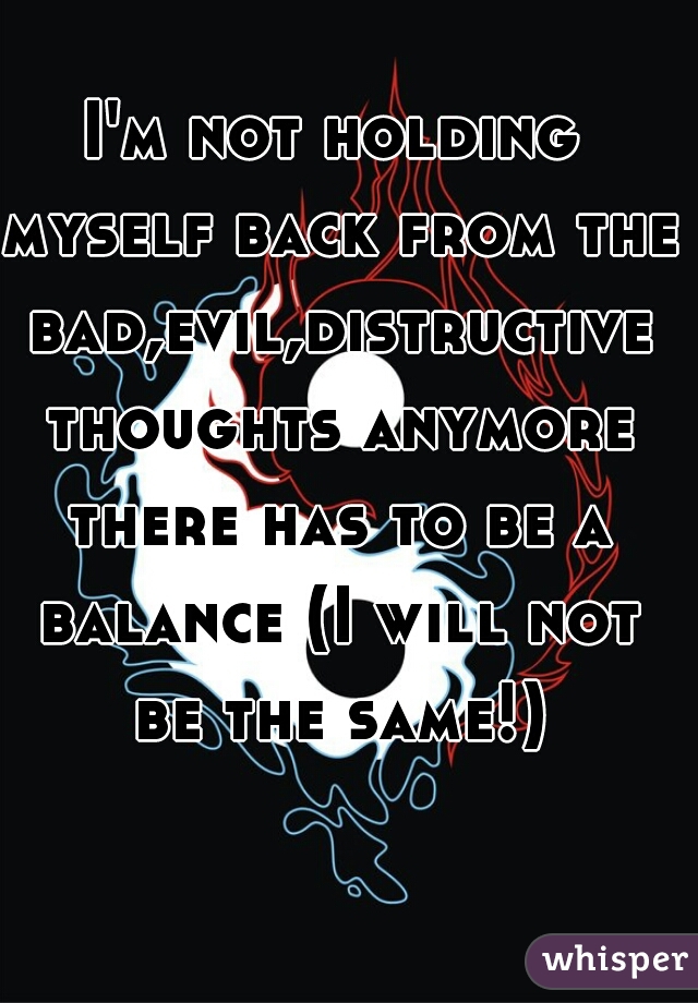 I'm not holding myself back from the bad,evil,distructive thoughts anymore there has to be a balance (I will not be the same!)