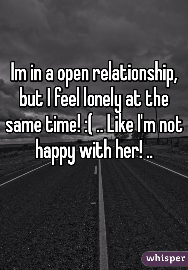 Im in a open relationship, but I feel lonely at the same time! :( .. Like I'm not happy with her! ..