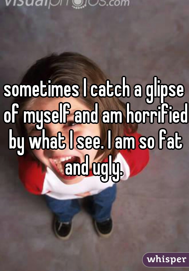 sometimes I catch a glipse of myself and am horrified by what I see. I am so fat and ugly. 