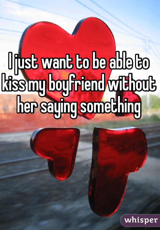 I just want to be able to kiss my boyfriend without her saying something 