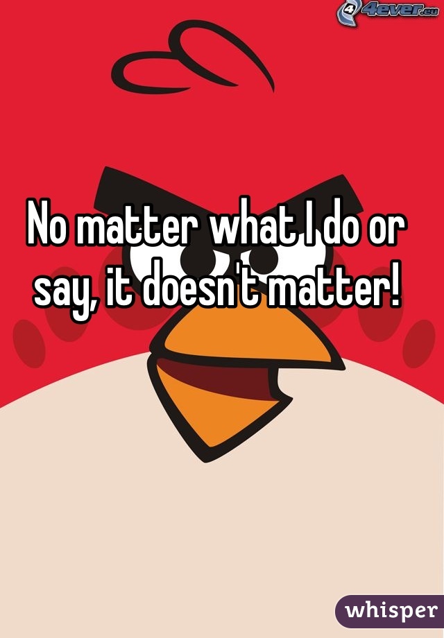 No matter what I do or say, it doesn't matter!
