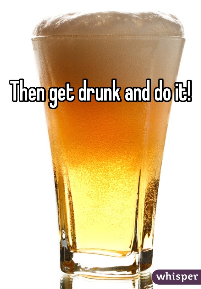 Then get drunk and do it!  