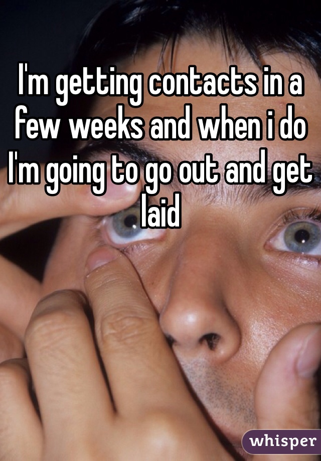 I'm getting contacts in a few weeks and when i do I'm going to go out and get laid