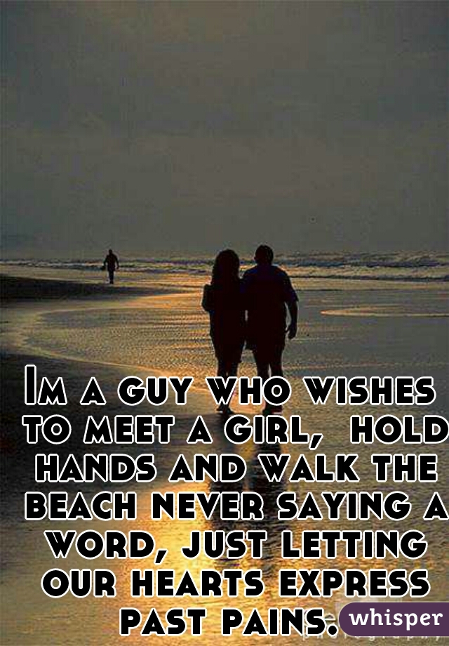 Im a guy who wishes to meet a girl,  hold hands and walk the beach never saying a word, just letting our hearts express past pains. 