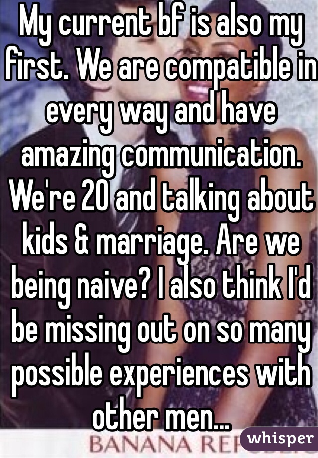 My current bf is also my first. We are compatible in every way and have amazing communication. We're 20 and talking about kids & marriage. Are we being naive? I also think I'd be missing out on so many possible experiences with other men...