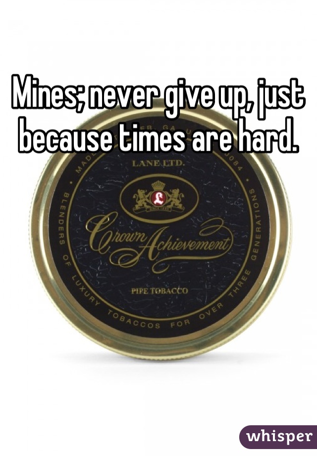Mines; never give up, just because times are hard.