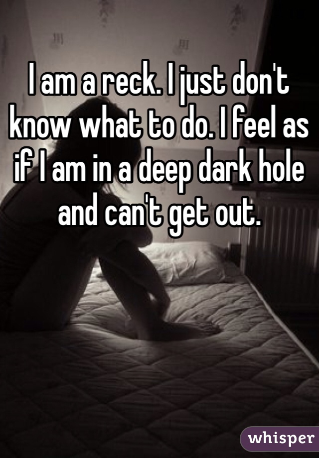 I am a reck. I just don't know what to do. I feel as if I am in a deep dark hole and can't get out. 