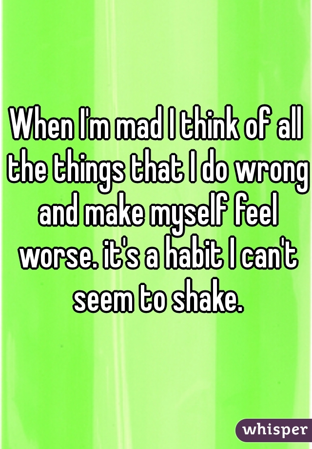 When I'm mad I think of all the things that I do wrong and make myself feel worse. it's a habit I can't seem to shake.