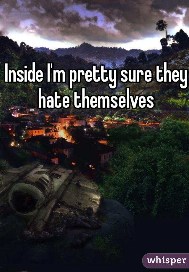 Inside I'm pretty sure they hate themselves 