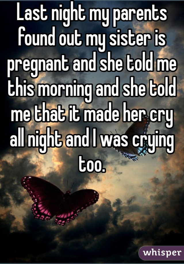 Last night my parents found out my sister is pregnant and she told me this morning and she told me that it made her cry all night and I was crying too.