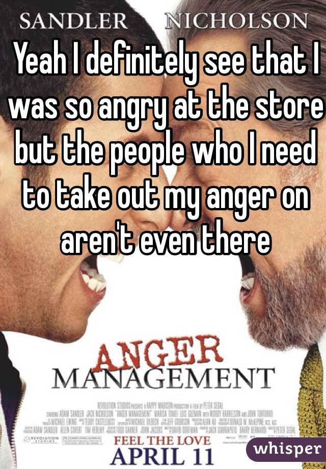 Yeah I definitely see that I was so angry at the store but the people who I need to take out my anger on aren't even there 
