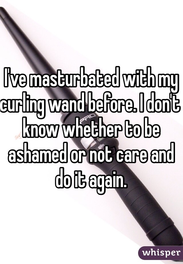 I've masturbated with my curling wand before. I don't know whether to be ashamed or not care and do it again. 