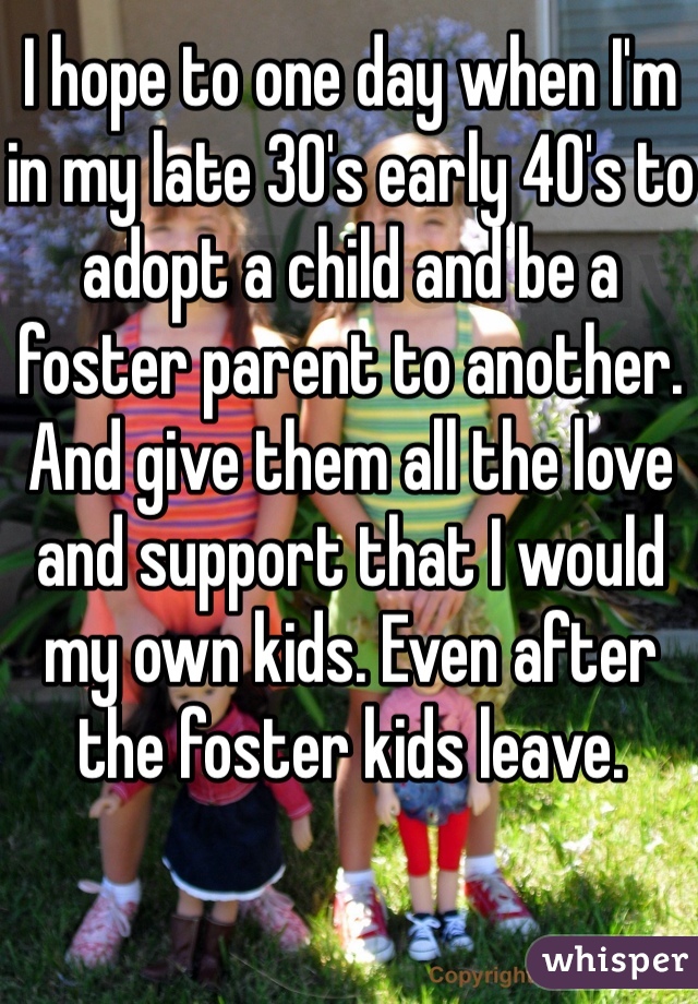 I hope to one day when I'm in my late 30's early 40's to adopt a child and be a foster parent to another. And give them all the love and support that I would my own kids. Even after the foster kids leave. 