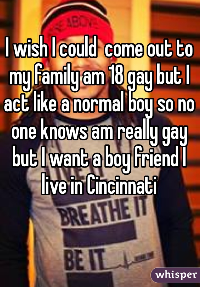 I wish I could  come out to my family am 18 gay but I act like a normal boy so no one knows am really gay but I want a boy friend I live in Cincinnati 