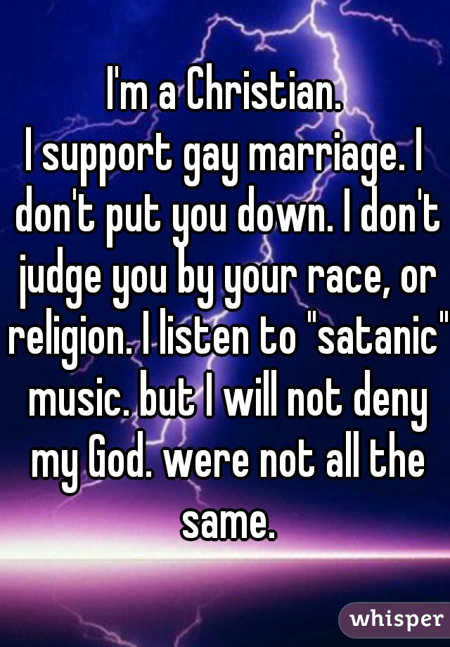 I'm a Christian.
I support gay marriage. I don't put you down. I don't judge you by your race, or religion. I listen to "satanic" music. but I will not deny my God. were not all the same.