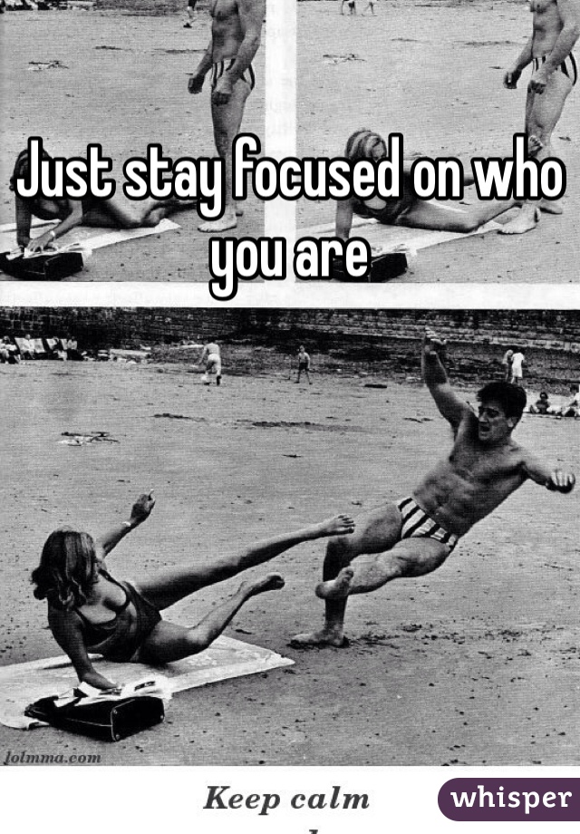 Just stay focused on who you are