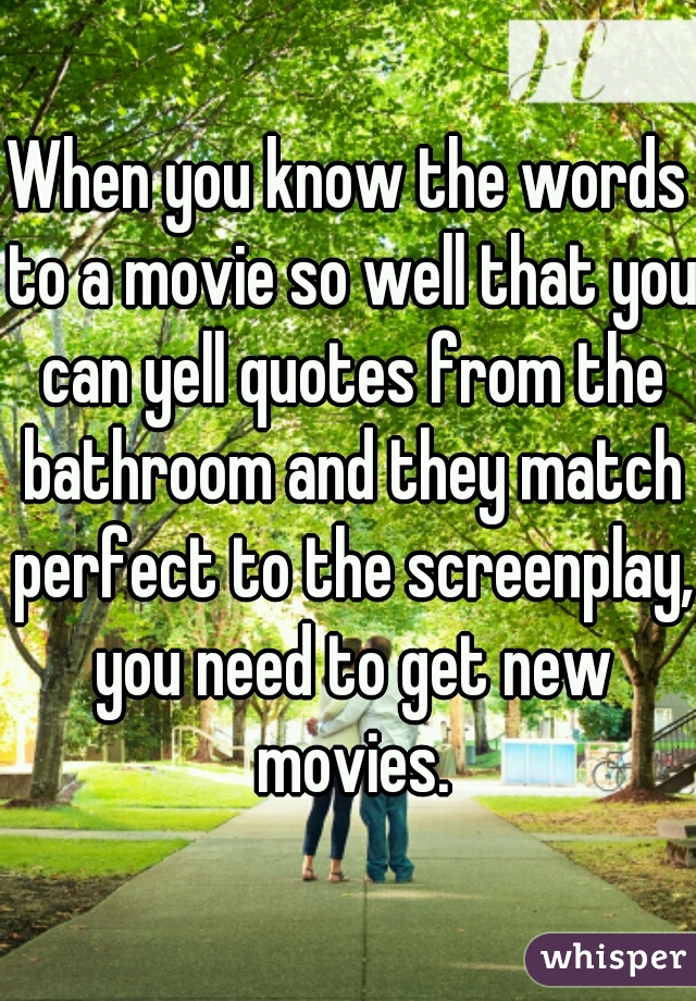 When you know the words to a movie so well that you can yell quotes from the bathroom and they match perfect to the screenplay, you need to get new movies.