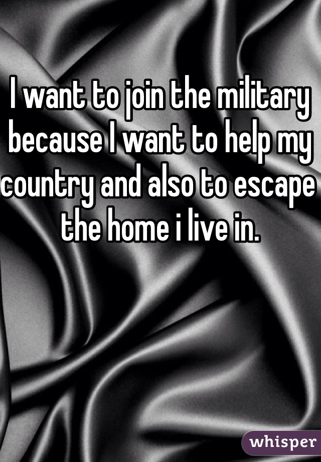 I want to join the military because I want to help my country and also to escape the home i live in.