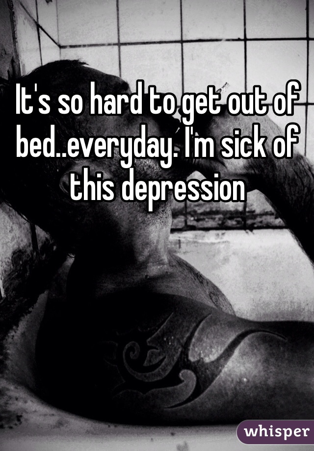 It's so hard to get out of bed..everyday. I'm sick of this depression 