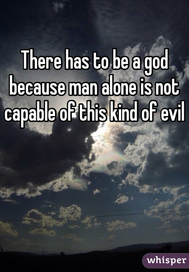 There has to be a god because man alone is not capable of this kind of evil