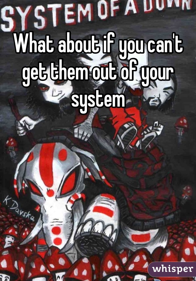 What about if you can't get them out of your system
