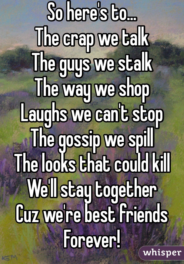 So here's to...
The crap we talk
The guys we stalk 
The way we shop 
Laughs we can't stop
The gossip we spill 
The looks that could kill
We'll stay together 
Cuz we're best friends 
Forever! 