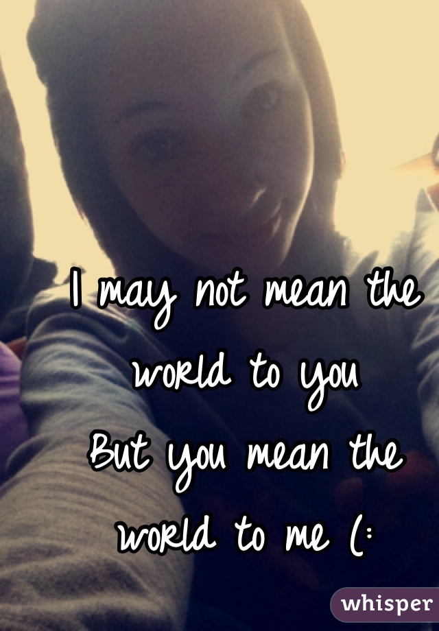I may not mean the world to you
But you mean the world to me (:
