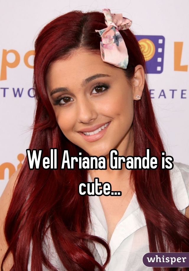 Well Ariana Grande is cute...