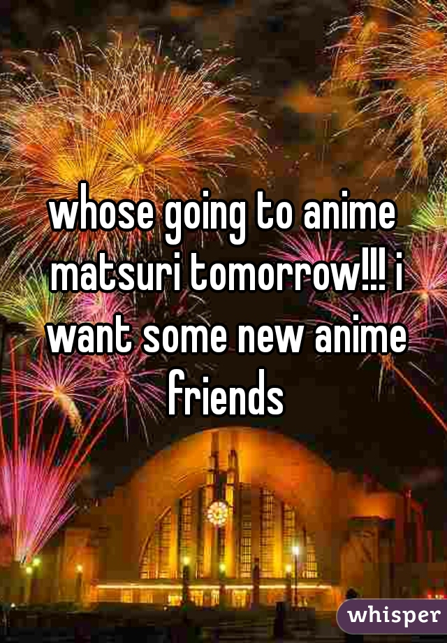 whose going to anime matsuri tomorrow!!! i want some new anime friends