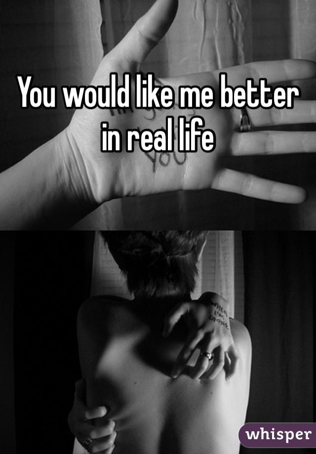 You would like me better in real life