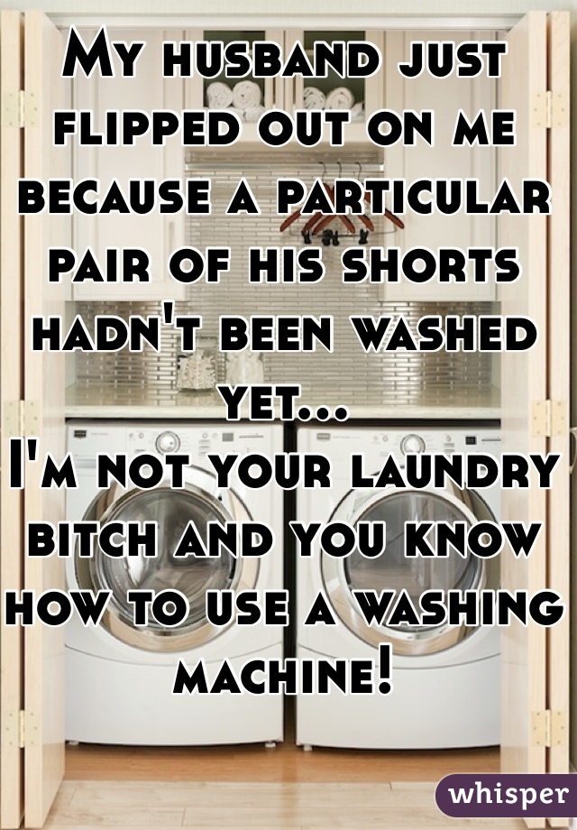 My husband just flipped out on me because a particular pair of his shorts hadn't been washed yet...
I'm not your laundry bitch and you know how to use a washing machine! 