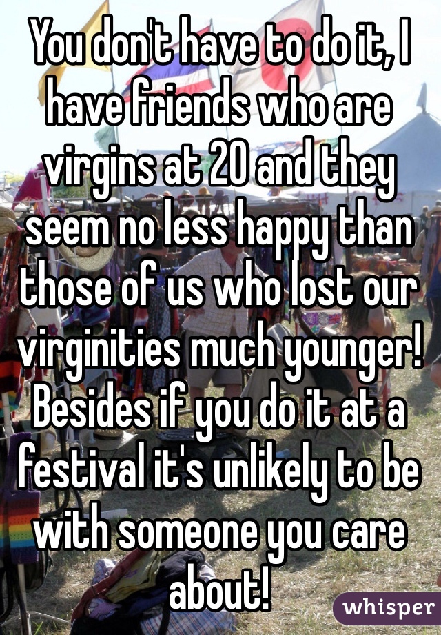 You don't have to do it, I have friends who are virgins at 20 and they seem no less happy than those of us who lost our virginities much younger! Besides if you do it at a festival it's unlikely to be with someone you care about!