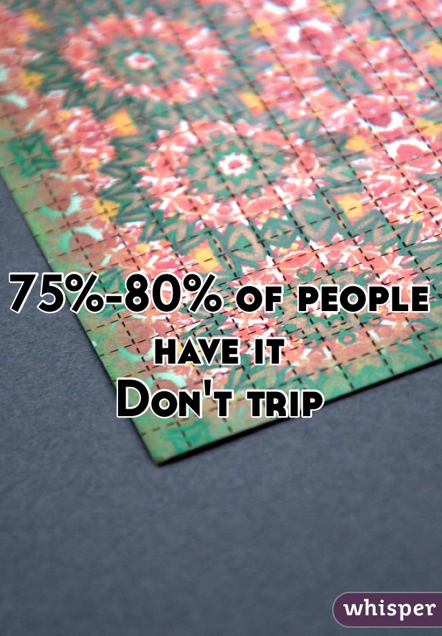 75%-80% of people have it
Don't trip