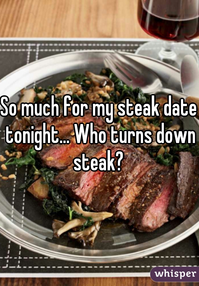 So much for my steak date tonight... Who turns down steak? 