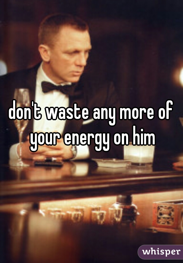 don't waste any more of your energy on him