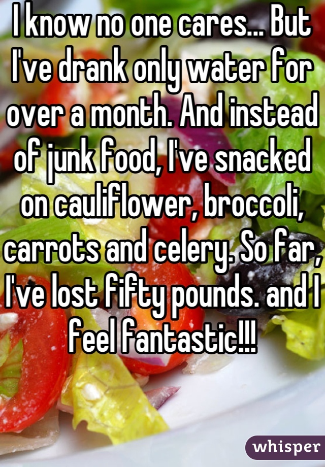 I know no one cares... But I've drank only water for over a month. And instead of junk food, I've snacked on cauliflower, broccoli, carrots and celery. So far, I've lost fifty pounds. and I feel fantastic!!!