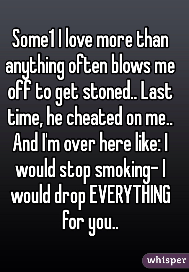 Some1 I love more than anything often blows me off to get stoned.. Last time, he cheated on me.. And I'm over here like: I would stop smoking- I would drop EVERYTHING for you..