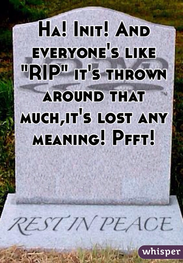 Ha! Init! And everyone's like "RIP" it's thrown around that much,it's lost any meaning! Pfft!
