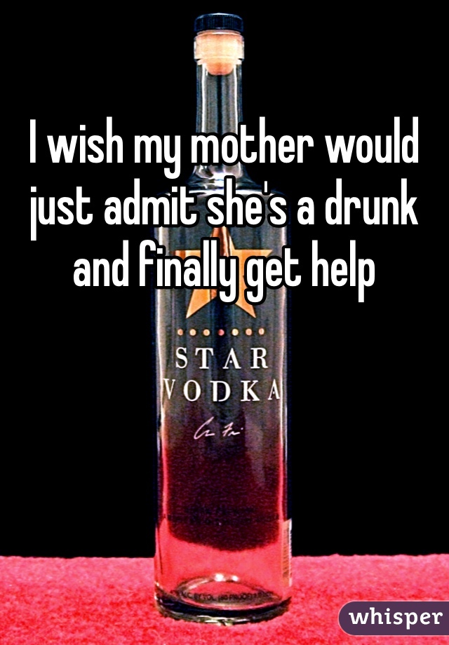 I wish my mother would just admit she's a drunk and finally get help 
