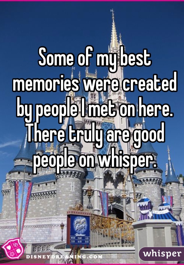 Some of my best memories were created by people I met on here. There truly are good people on whisper.