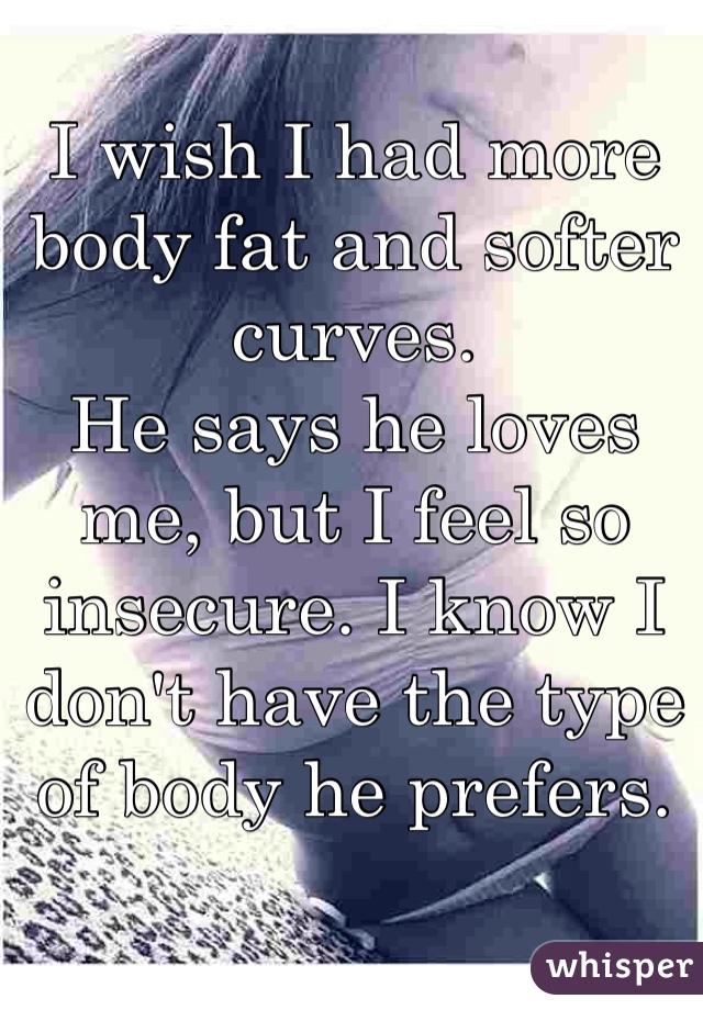 I wish I had more body fat and softer curves. 
He says he loves me, but I feel so insecure. I know I don't have the type of body he prefers. 